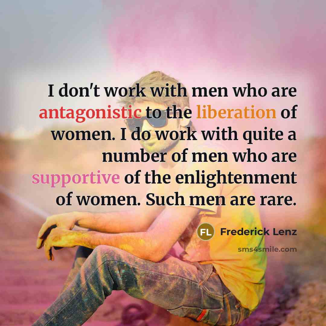 “I don't work with men who are antagonistic to the liberation of women. I do work with quite a number of men who are supportive of the enlightenment of women. Such men are rare.” quote by Frederick Lenz