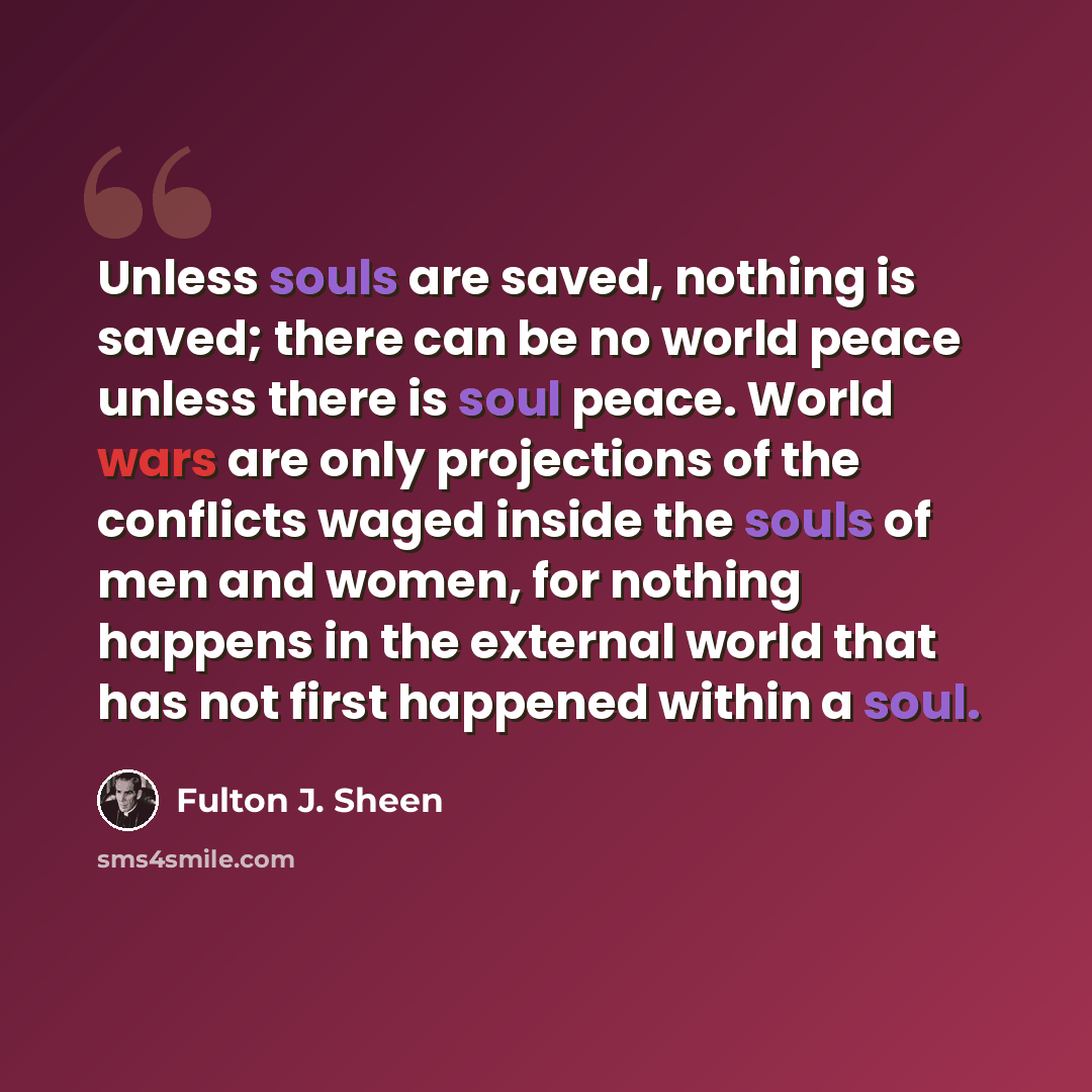 “Unless souls are saved, nothing is saved; there can be no world peace unless there is soul peace. World wars are only projections of the conflicts waged inside the souls of men and women, for nothing happens in the external world that has not first happened within a soul.” quote by Fulton J. Sheen
