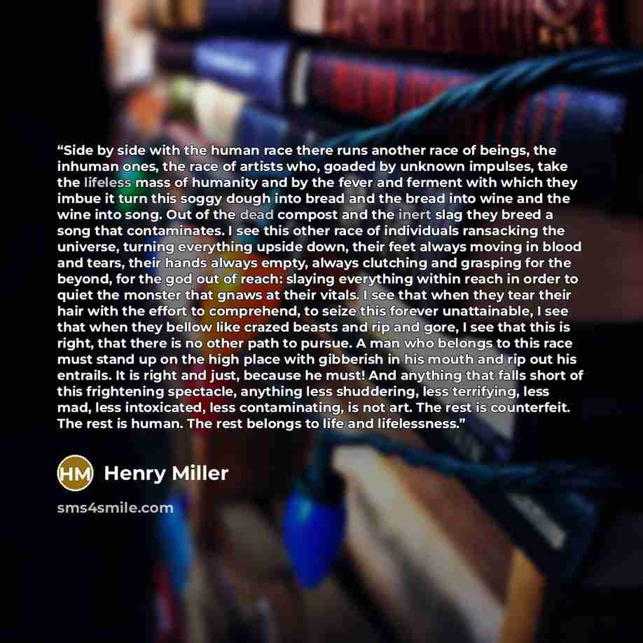 “Side by side with the human race there runs another race of beings, the inhuman ones, the race of artists who, goaded by unknown impulses, take the lifeless mass of humanity and by the fever and ferment with which they imbue it turn this soggy dough into bread and the bread into wine and the wine…” quote by Henry Miller