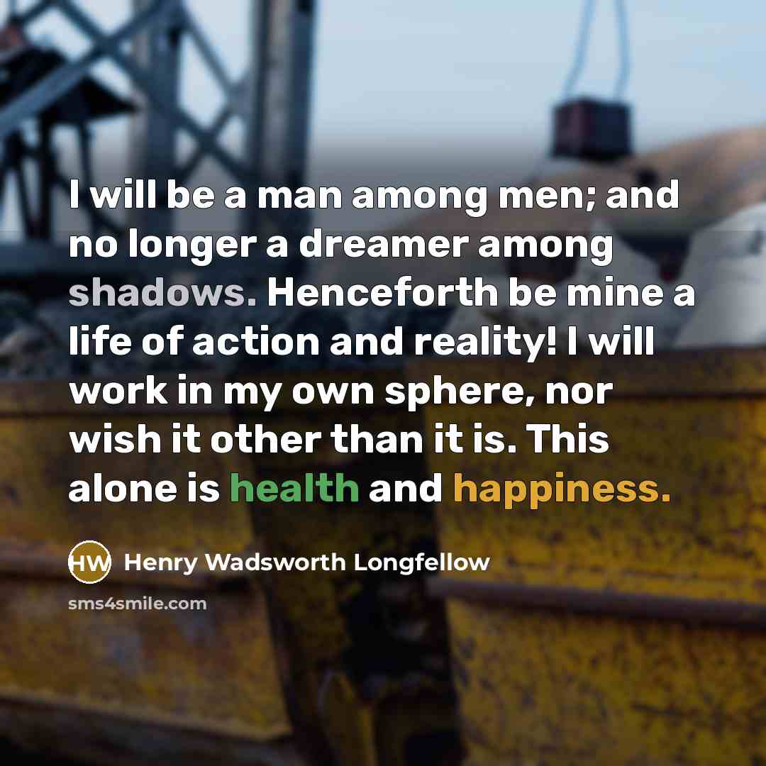 “I will be a man among men; and no longer a dreamer among shadows. Henceforth be mine a life of action and reality! I will work in my own sphere, nor wish it other than it is. This alone is health and happiness.” quote by Henry Wadsworth Longfellow