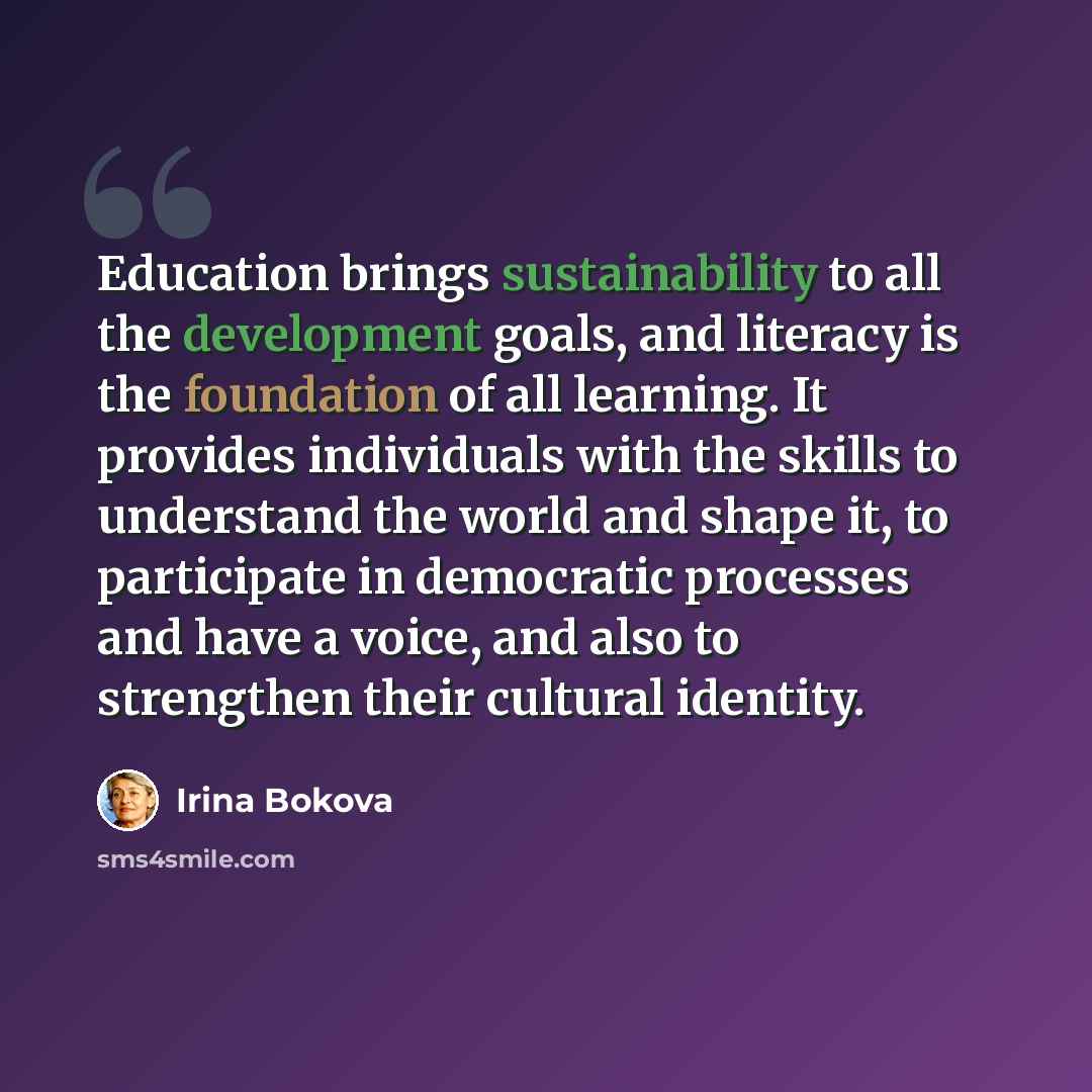 “Education brings sustainability to all the development goals, and literacy is the foundation of all learning. It provides individuals with the skills to understand the world and shape it, to participate in democratic processes and have a voice, and also to strengthen their cultural identity.” quote by Irina Bokova