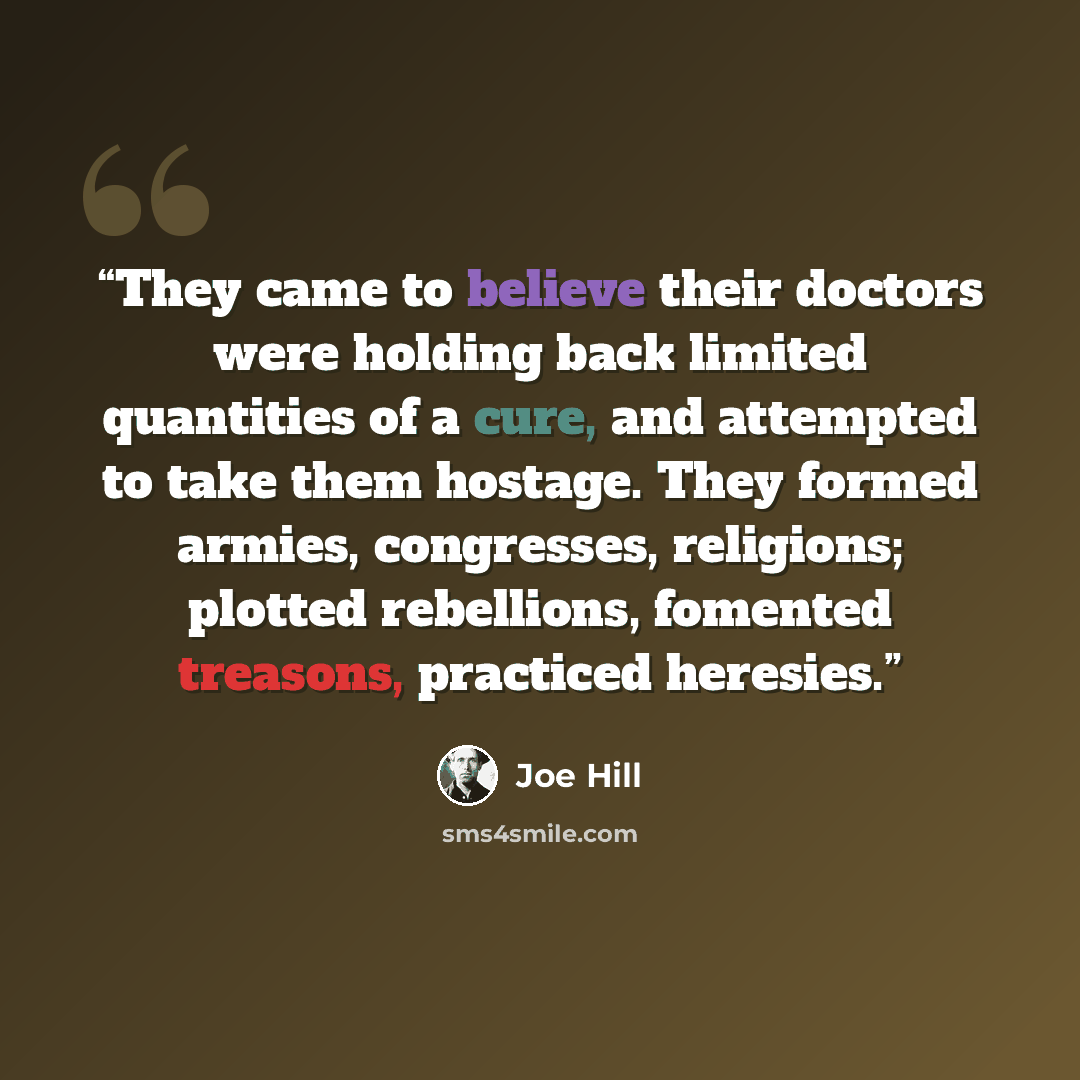 “They came to believe their doctors were holding back limited quantities of a cure, and attempted to take them hostage. They formed armies, congresses, religions; plotted rebellions, fomented treasons, practiced heresies.” quote by Joe Hill