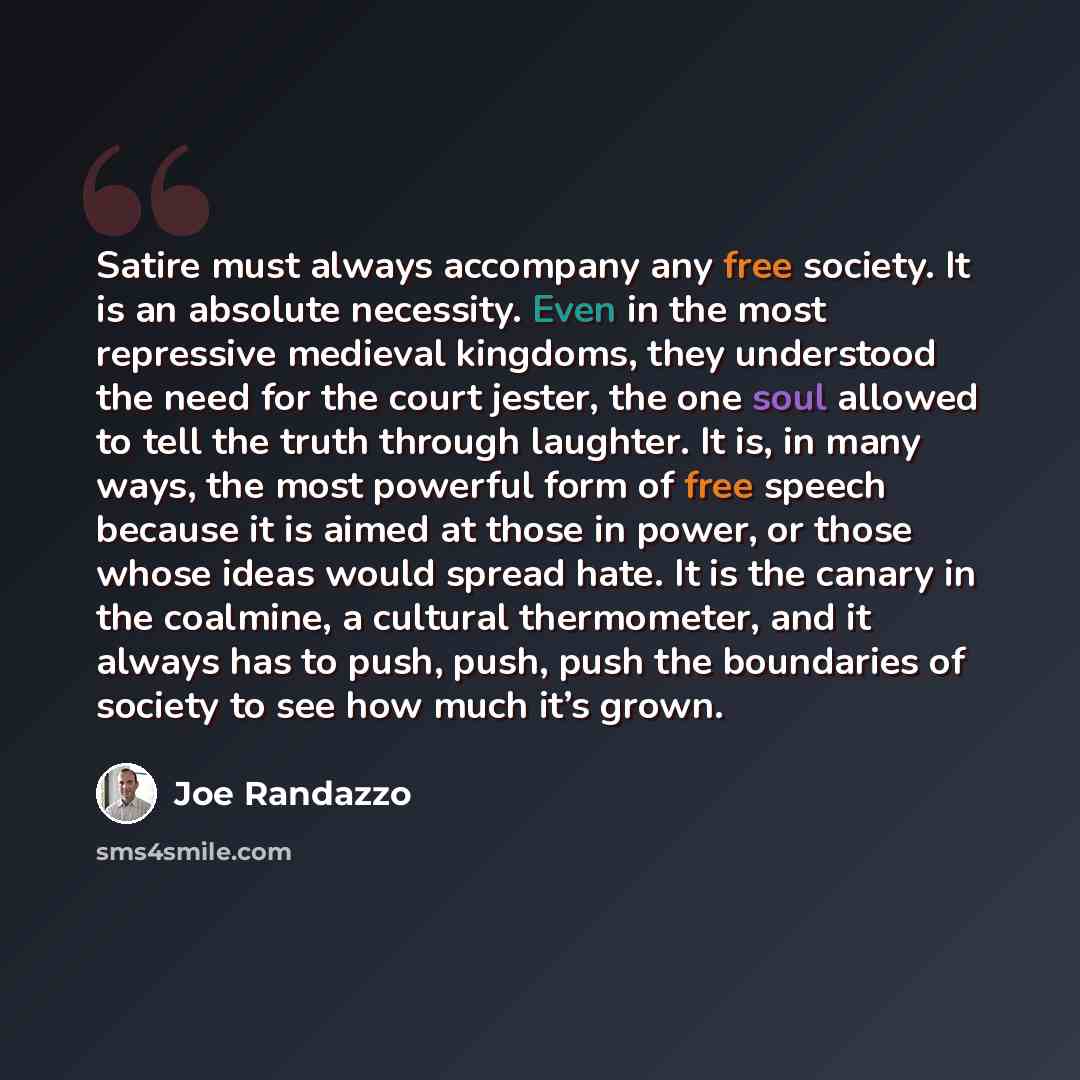 “Satire must always accompany any free society. It is an absolute necessity. Even in the most repressive medieval kingdoms, they understood the need for the court jester, the one soul allowed to tell the truth through laughter. It is, in many ways, the most powerful form of free speech because it…” quote by Joe Randazzo