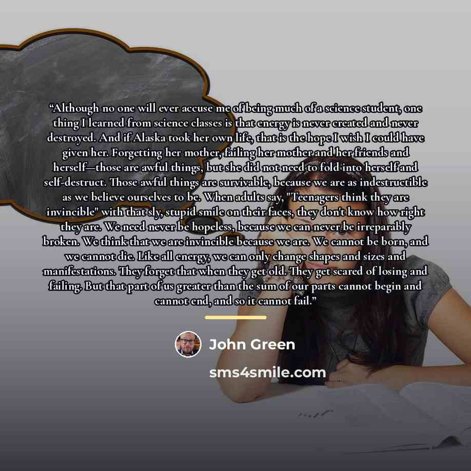 “Although no one will ever accuse me of being much of a science student, one thing I learned from science classes is that energy is never created and never destroyed. And if Alaska took her own life, that is the hope I wish I could have given her. Forgetting her mother, failing her mother and her…” quote by John Green