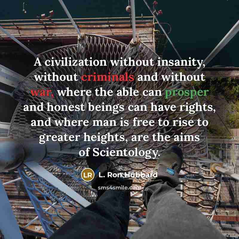 “A civilization without insanity, without criminals and without war, where the able can prosper and honest beings can have rights, and where man is free to rise to greater heights, are the aims of Scientology.” quote by L. Ron Hubbard