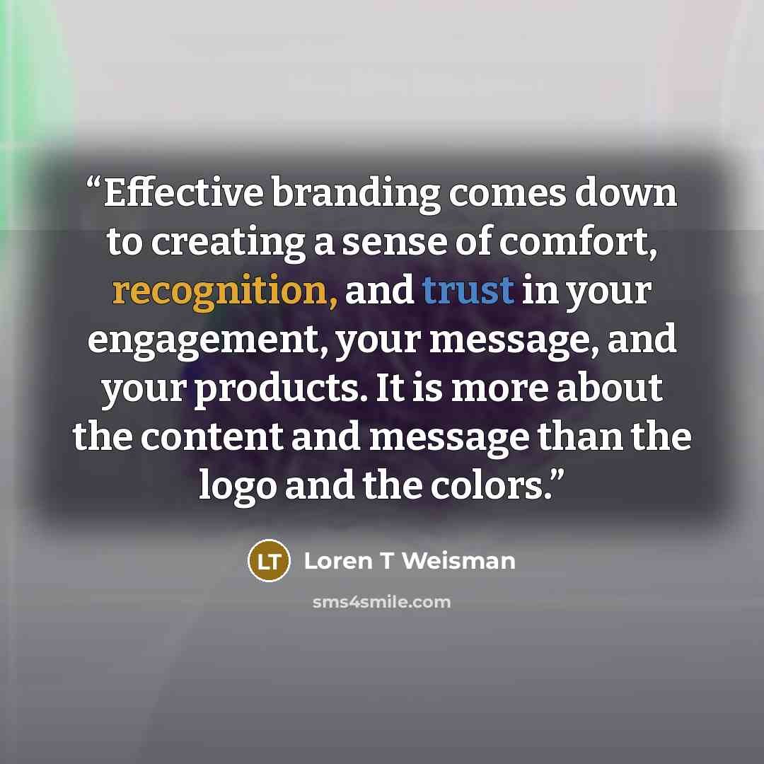 “Effective branding comes down to creating a sense of comfort, recognition, and trust in your engagement, your message, and your products. It is more about the content and message than the logo and the colors.” quote by Loren T Weisman