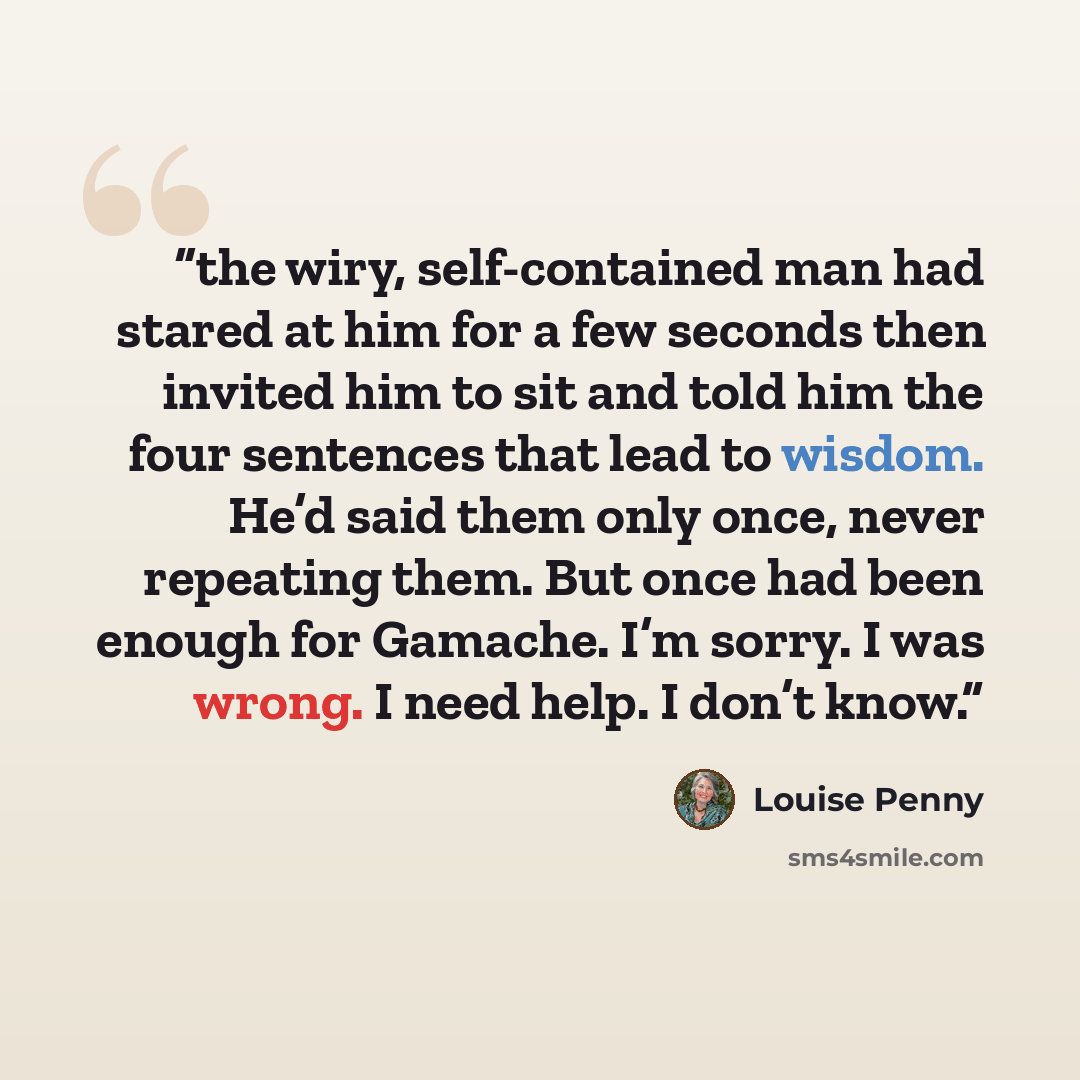 “the wiry, self-contained man had stared at him for a few seconds then invited him to sit and told him the four sentences that lead to wisdom. He’d said them only once, never repeating them. But once had been enough for Gamache. I’m sorry. I was wrong. I need help. I don’t know.” quote by Louise Penny