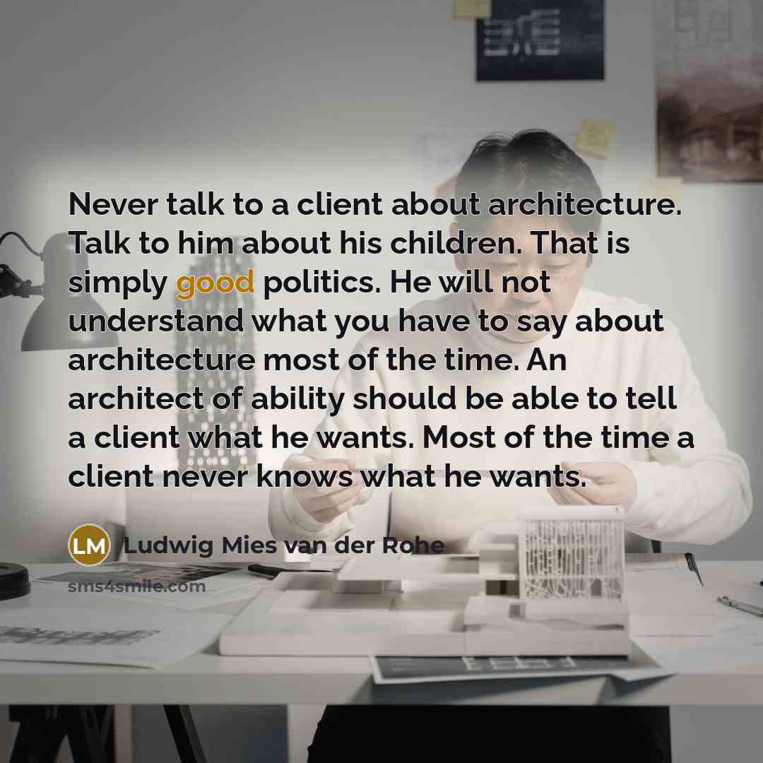 “Never talk to a client about architecture. Talk to him about his children. That is simply good politics. He will not understand what you have to say about architecture most of the time. An architect of ability should be able to tell a client what he wants. Most of the time a client never knows…” quote by Ludwig Mies van der Rohe