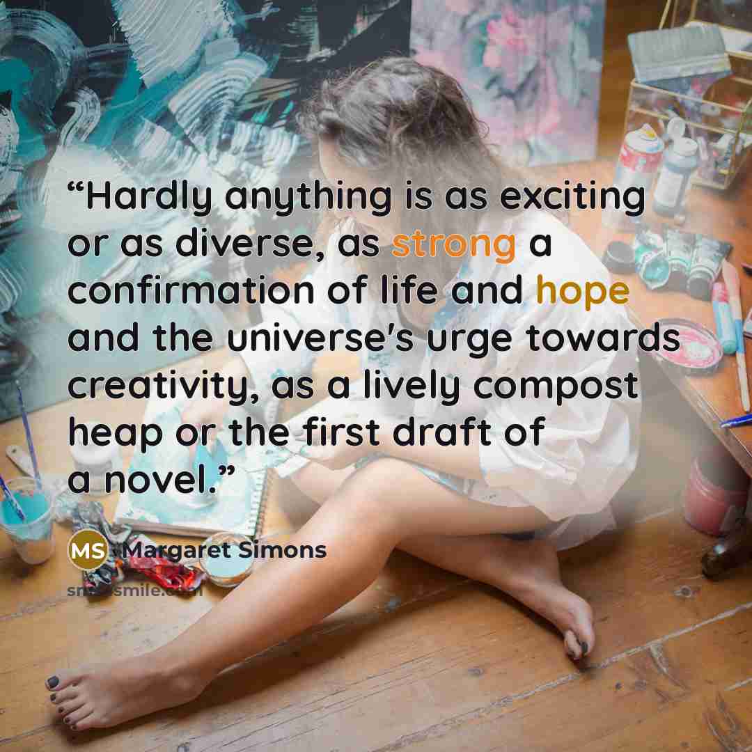 “Hardly anything is as exciting or as diverse, as strong a confirmation of life and hope and the universe's urge towards creativity, as a lively compost heap or the first draft of a novel.” quote by Margaret Simons
