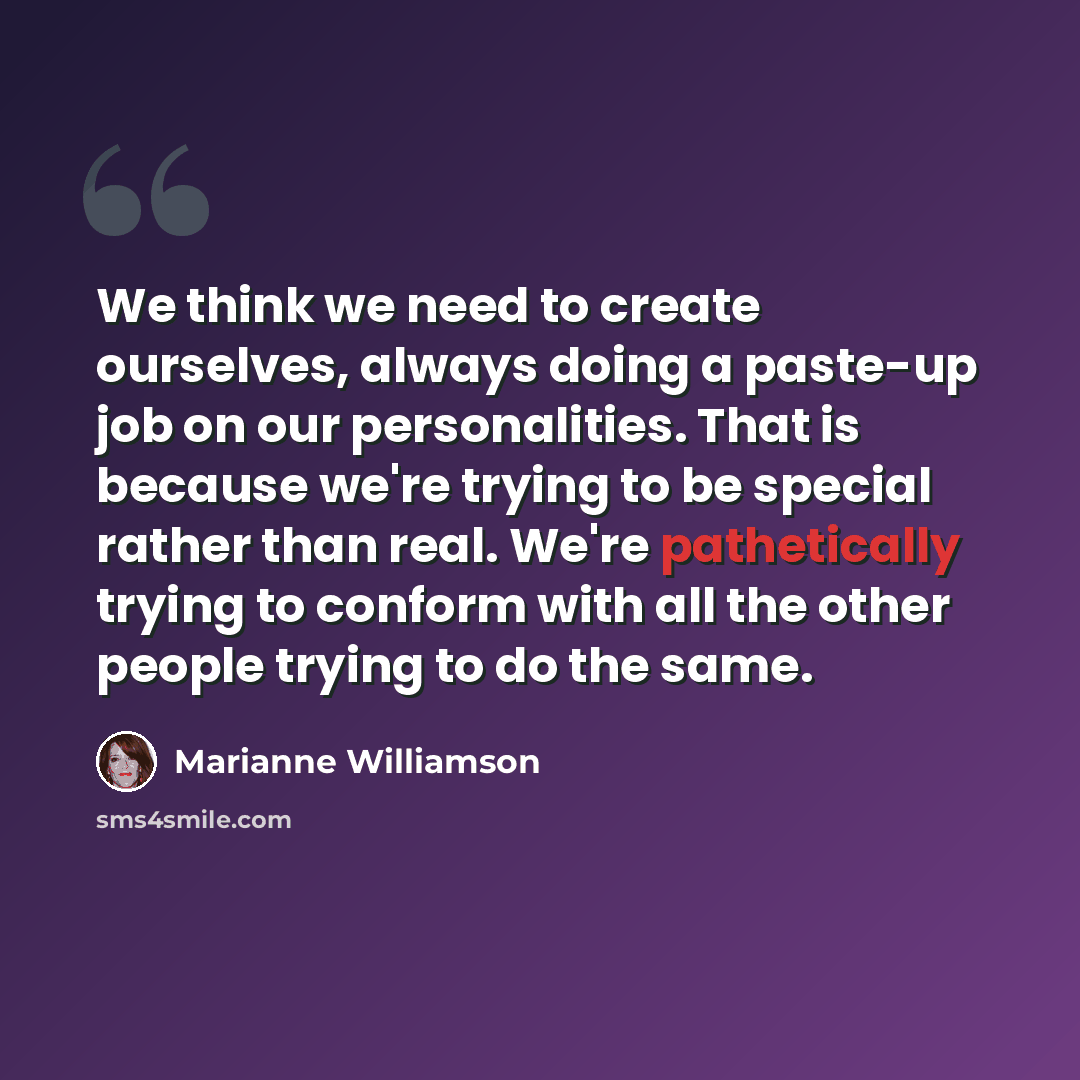 “We think we need to create ourselves, always doing a paste-up job on our personalities. That is because we're trying to be special rather than real. We're pathetically trying to conform with all the other people trying to do the same.” quote by Marianne Williamson