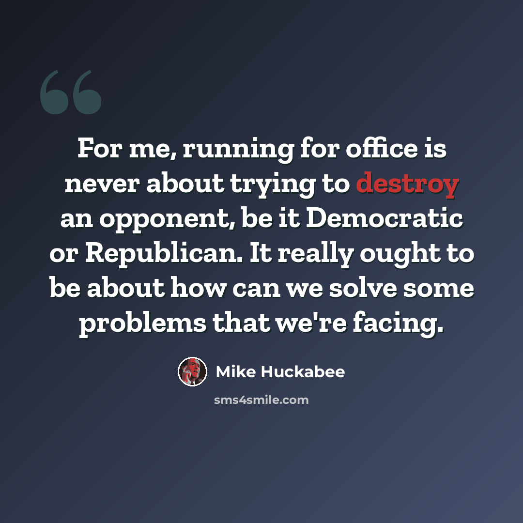 “For me, running for office is never about trying to destroy an opponent, be it Democratic or Republican. It really ought to be about how can we solve some problems that we're facing.” quote by Mike Huckabee