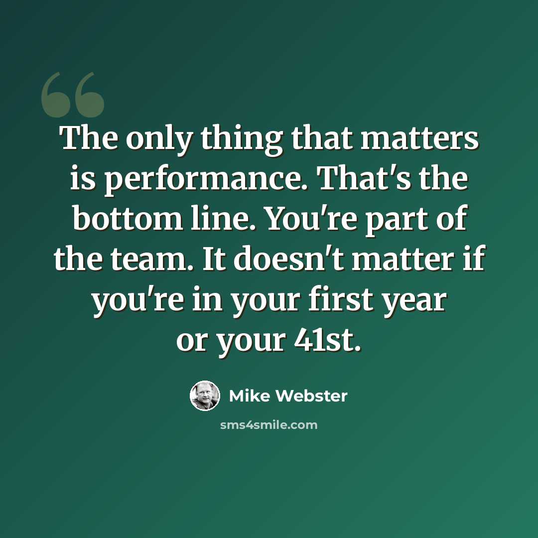 “The only thing that matters is performance. That's the bottom line. You're part of the team. It doesn't matter if you're in your first year or your 41st.” quote by Mike Webster