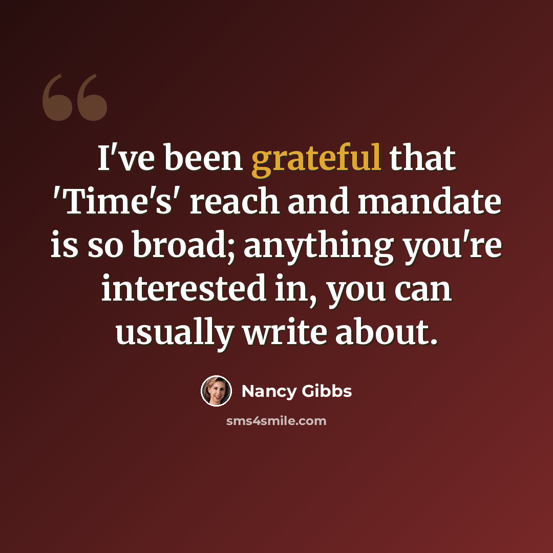 “I've been grateful that 'Time's' reach and mandate is so broad; anything you're interested in, you can usually write about.” quote by Nancy Gibbs