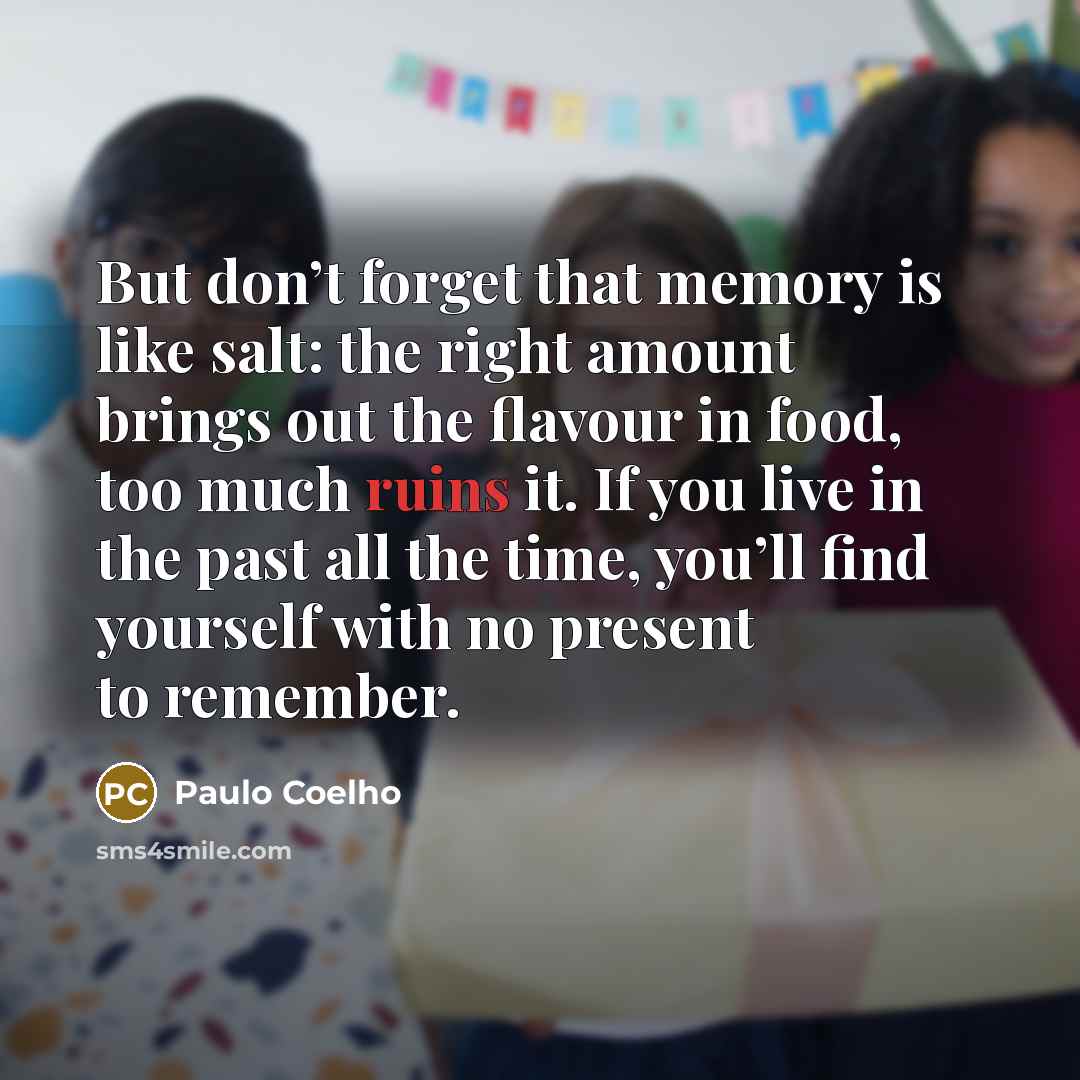 “But don’t forget that memory is like salt: the right amount brings out the flavour in food, too much ruins it. If you live in the past all the time, you’ll find yourself with no present to remember.” quote by Paulo Coelho