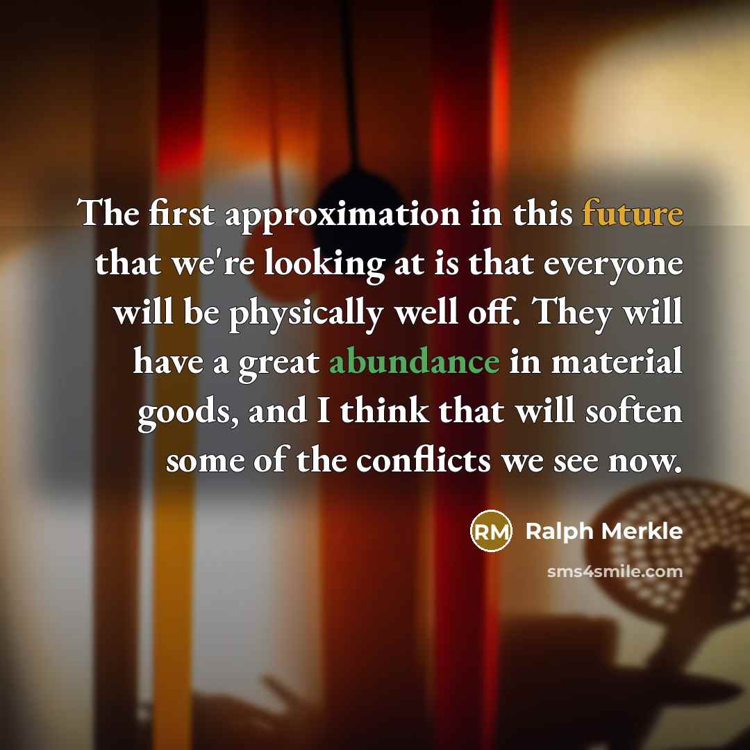 “The first approximation in this future that we're looking at is that everyone will be physically well off. They will have a great abundance in material goods, and I think that will soften some of the conflicts we see now.” quote by Ralph Merkle