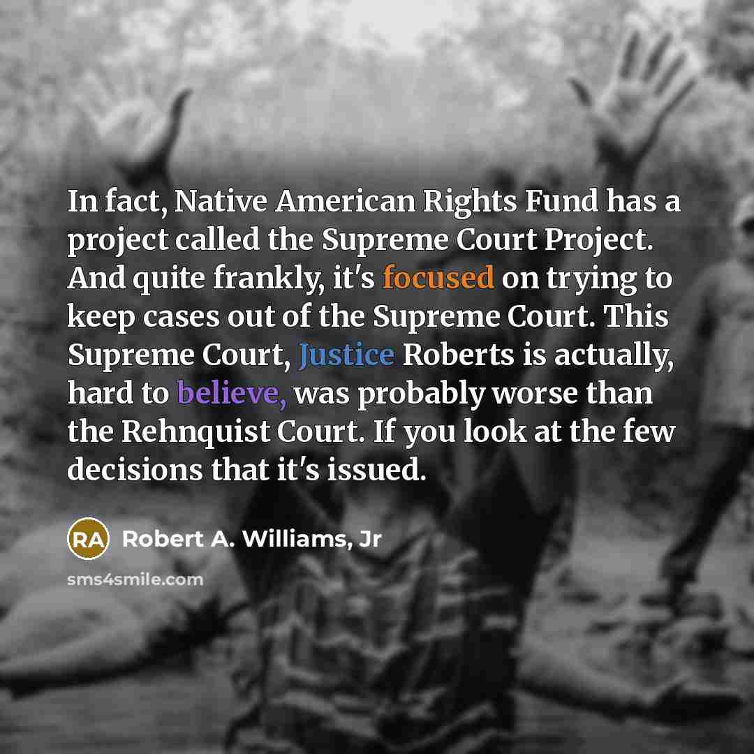 “In fact, Native American Rights Fund has a project called the Supreme Court Project. And quite frankly, it's focused on trying to keep cases out of the Supreme Court. This Supreme Court, Justice Roberts is actually, hard to believe, was probably worse than the Rehnquist Court. If you look at the…” quote by Robert A. Williams, Jr