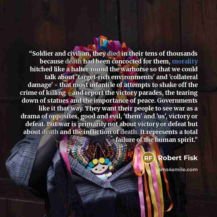“Soldier and civilian, they died in their tens of thousands because death had been concocted for them, morality hitched like a halter round the warhorse so that we could talk about 'target-rich environments' and 'collateral damage' - that most infantile of attempts to shake off the crime of killing…” quote by Robert Fisk