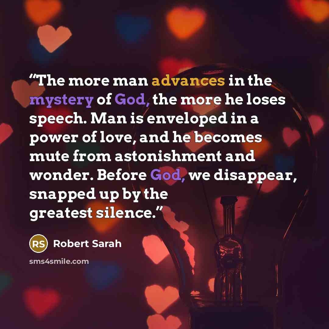 “The more man advances in the mystery of God, the more he loses speech. Man is enveloped in a power of love, and he becomes mute from astonishment and wonder. Before God, we disappear, snapped up by the greatest silence.” quote by Robert Sarah