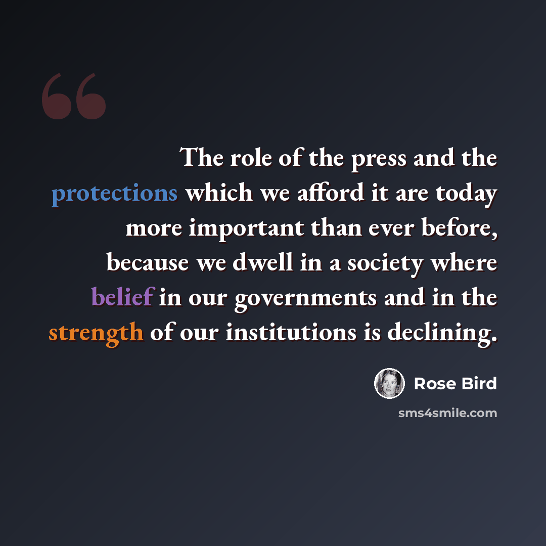 “The role of the press and the protections which we afford it are today more important than ever before, because we dwell in a society where belief in our governments and in the strength of our institutions is declining.” quote by Rose Bird