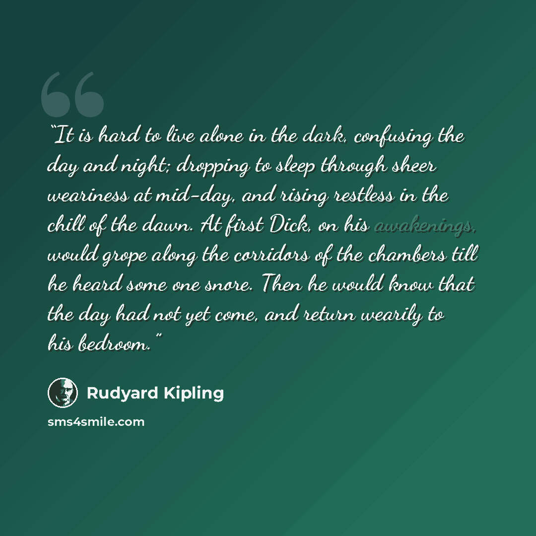 “It is hard to live alone in the dark, confusing the day and night; dropping to sleep through sheer weariness at mid-day, and rising restless in the chill of the dawn. At first Dick, on his awakenings, would grope along the corridors of the chambers till he heard some one snore. Then he would know…” quote by Rudyard Kipling