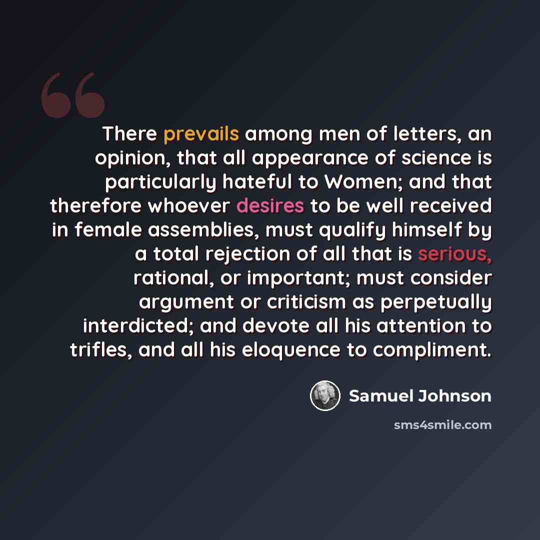 “There prevails among men of letters, an opinion, that all appearance of science is particularly hateful to Women; and that therefore whoever desires to be well received in female assemblies, must qualify himself by a total rejection of all that is serious, rational, or important; must consider…” quote by Samuel Johnson