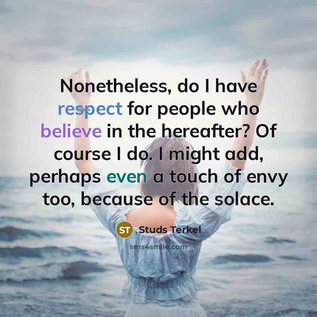 “Nonetheless, do I have respect for people who believe in the hereafter? Of course I do. I might add, perhaps even a touch of envy too, because of the solace.” quote by Studs Terkel