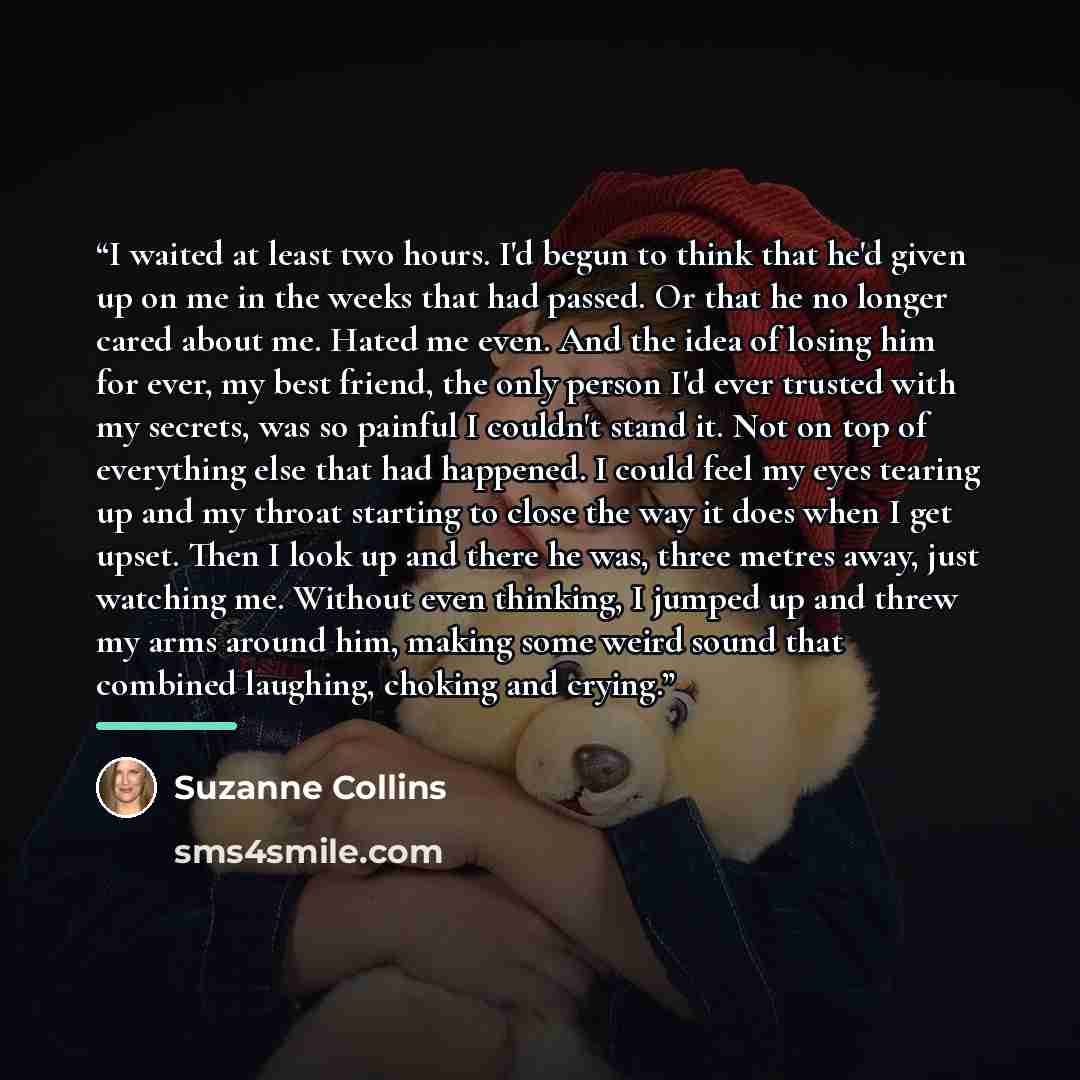 “I waited at least two hours. I'd begun to think that he'd given up on me in the weeks that had passed. Or that he no longer cared about me. Hated me even. And the idea of losing him for ever, my best friend, the only person I'd ever trusted with my secrets, was so painful I couldn't stand it. Not…” quote by Suzanne Collins