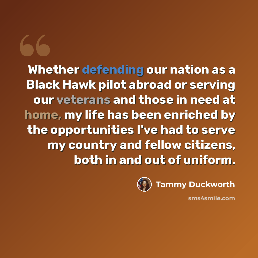 “Whether defending our nation as a Black Hawk pilot abroad or serving our veterans and those in need at home, my life has been enriched by the opportunities I've had to serve my country and fellow citizens, both in and out of uniform.” quote by Tammy Duckworth