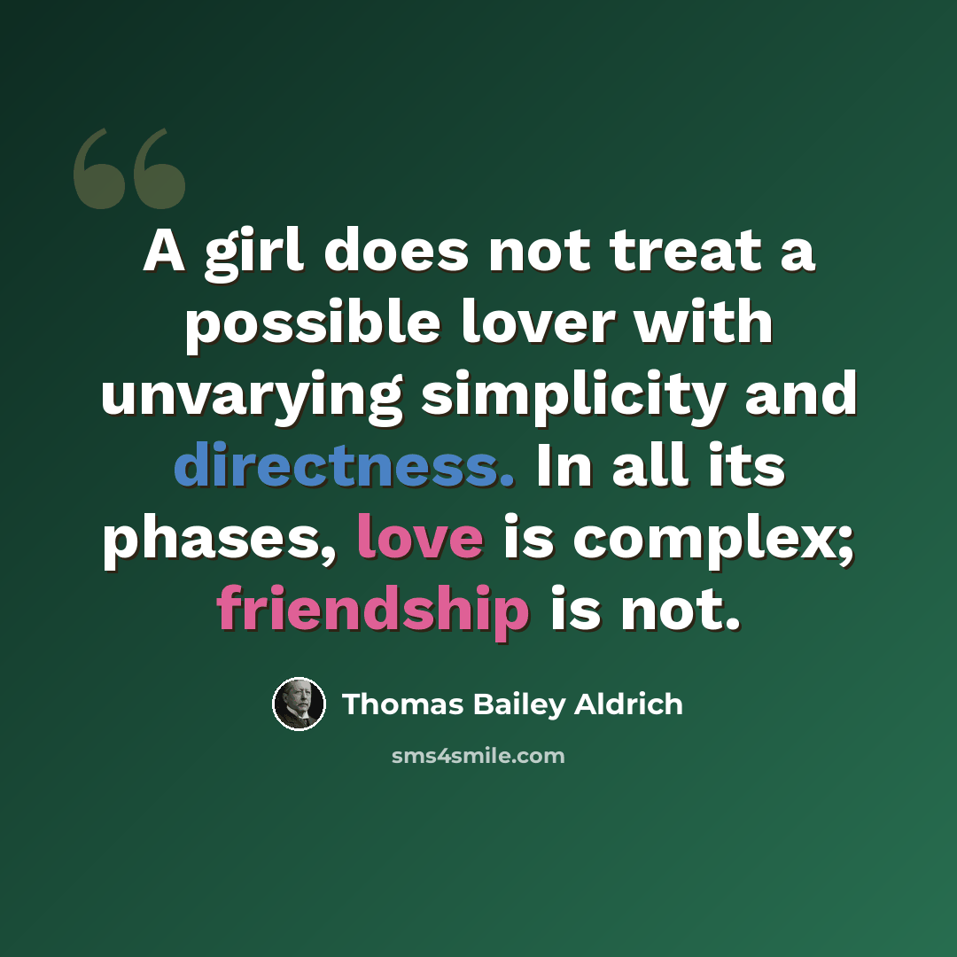 “A girl does not treat a possible lover with unvarying simplicity and directness. In all its phases, love is complex; friendship is not.” quote by Thomas Bailey Aldrich