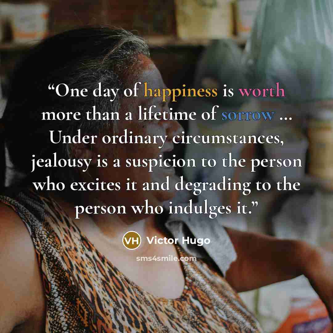 “One day of happiness is worth more than a lifetime of sorrow … Under ordinary circumstances, jealousy is a suspicion to the person who excites it and degrading to the person who indulges it.” quote by Victor Hugo