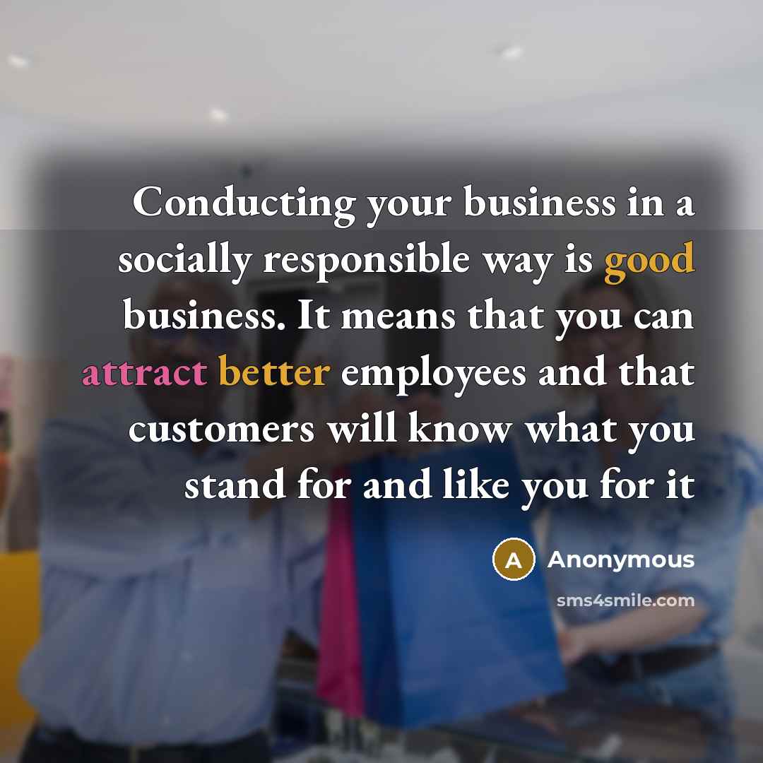 “Conducting your business in a socially responsible way is good business. It means that you can attract better employees and that customers will know what you stand for and like you for it” quote by Anonymous