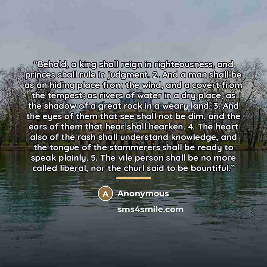 “Behold, a king shall reign in righteousness, and princes shall rule in judgment. 2. And a man shall be as an hiding place from the wind, and a covert from the tempest; as rivers of water in a dry place, as the shadow of a great rock in a weary land. 3. And the eyes of them that see shall not be…” quote by Anonymous