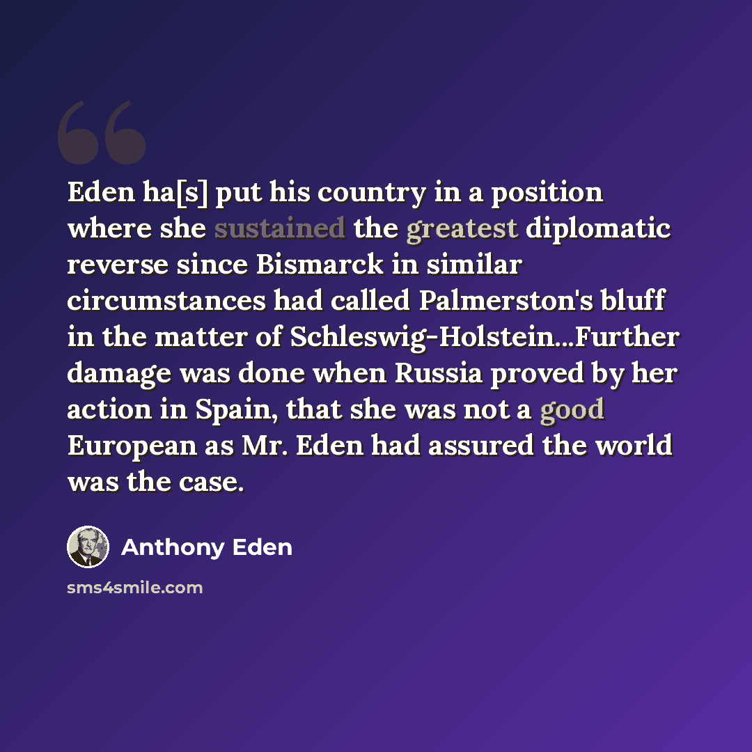 “Eden ha[s] put his country in a position where she sustained the greatest diplomatic reverse since Bismarck in similar circumstances had called Palmerston's bluff in the matter of Schleswig-Holstein...Further damage was done when Russia proved by her action in Spain, that she was not a good…” quote by Anthony Eden