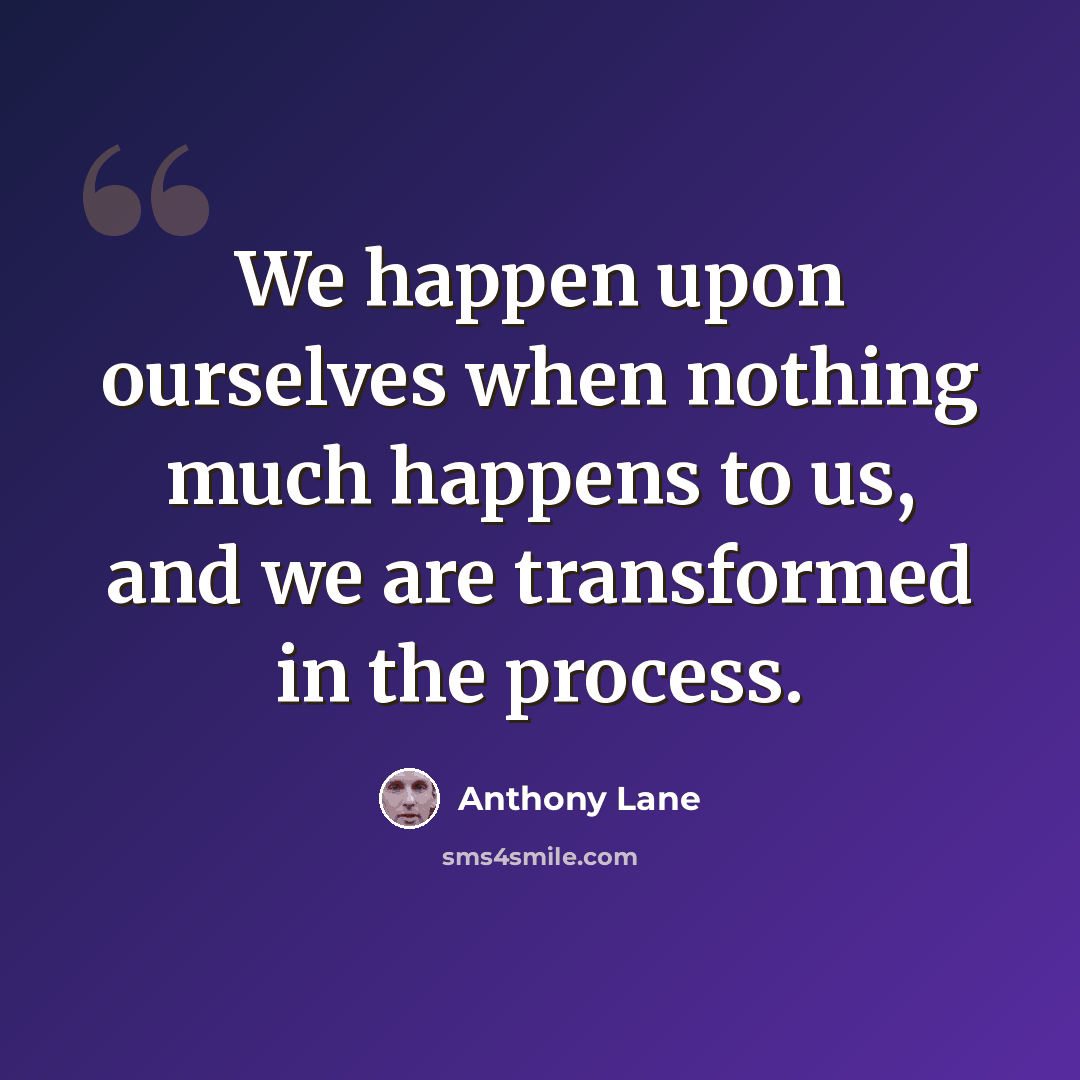 “We happen upon ourselves when nothing much happens to us, and we are transformed in the process.” quote by Anthony Lane