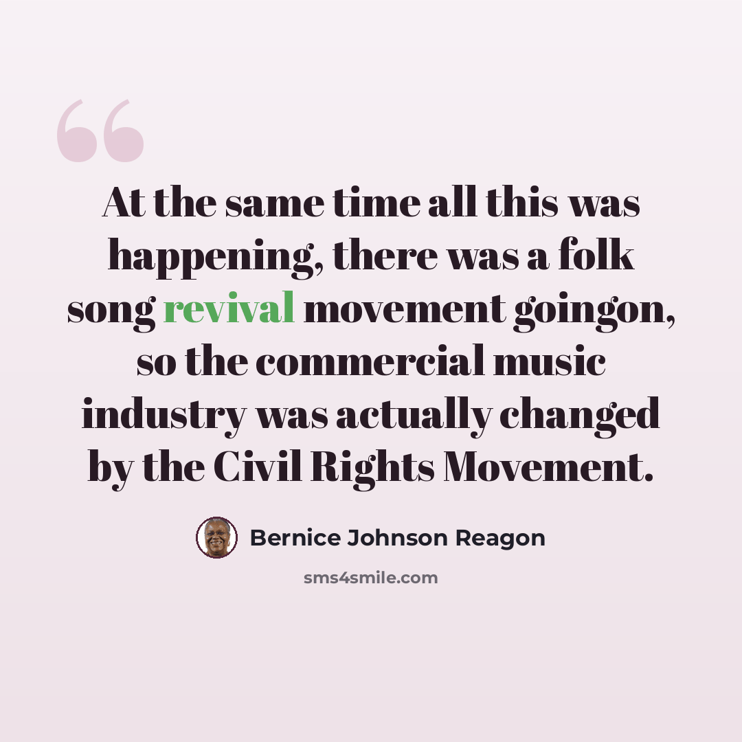“At the same time all this was happening, there was a folk song revival movement goingon, so the commercial music industry was actually changed by the Civil Rights Movement.” quote by Bernice Johnson Reagon