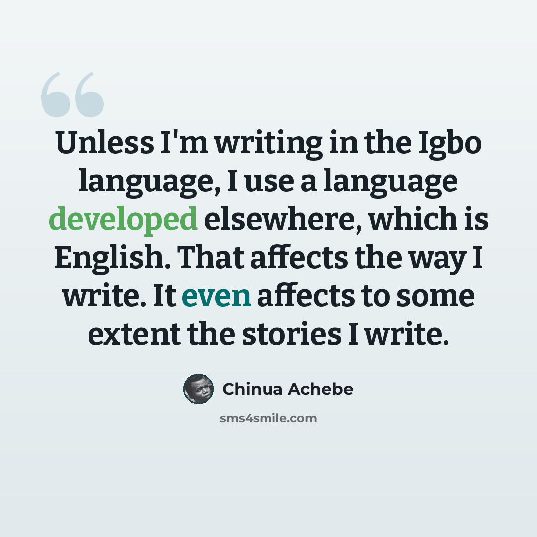 “Unless I'm writing in the Igbo language, I use a language developed elsewhere, which is English. That affects the way I write. It even affects to some extent the stories I write.” quote by Chinua Achebe