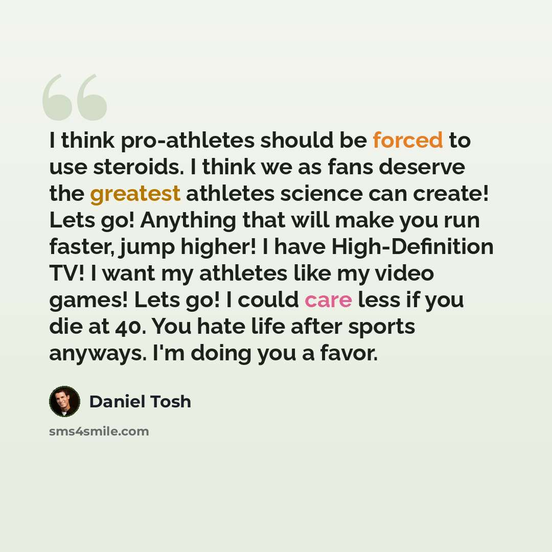 “I think pro-athletes should be forced to use steroids. I think we as fans deserve the greatest athletes science can create! Lets go! Anything that will make you run faster, jump higher! I have High-Definition TV! I want my athletes like my video games! Lets go! I could care less if you die at 40…” quote by Daniel Tosh