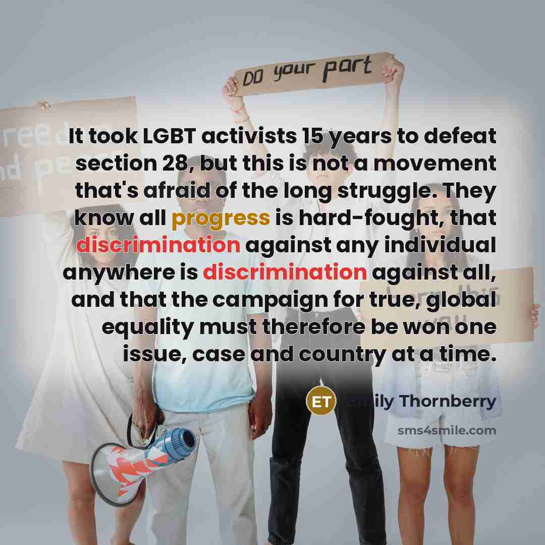 “It took LGBT activists 15 years to defeat section 28, but this is not a movement that's afraid of the long struggle. They know all progress is hard-fought, that discrimination against any individual anywhere is discrimination against all, and that the campaign for true, global equality must…” quote by Emily Thornberry