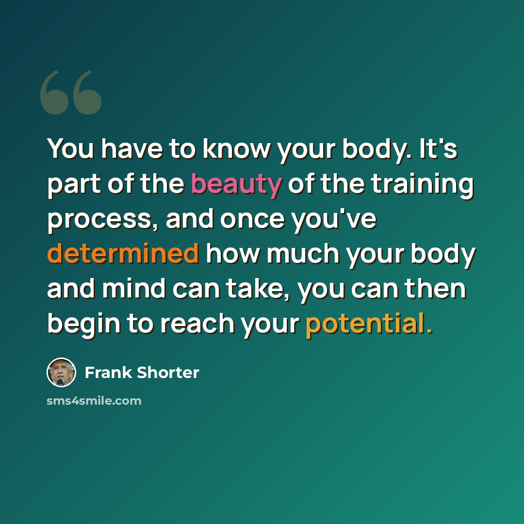 “You have to know your body. It's part of the beauty of the training process, and once you've determined how much your body and mind can take, you can then begin to reach your potential.” quote by Frank Shorter