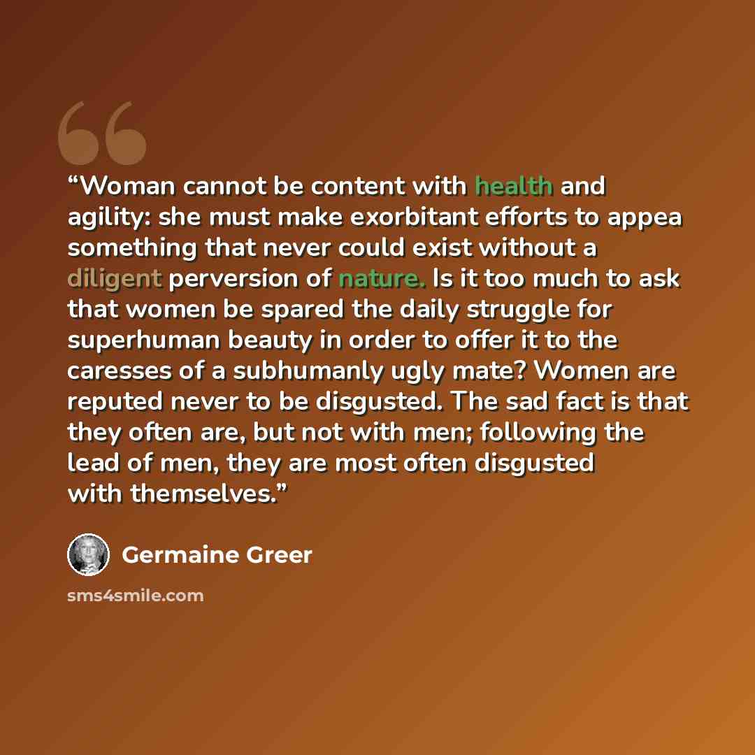 “Woman cannot be content with health and agility: she must make exorbitant efforts to appea something that never could exist without a diligent perversion of nature. Is it too much to ask that women be spared the daily struggle for superhuman beauty in order to offer it to the caresses of a…” quote by Germaine Greer