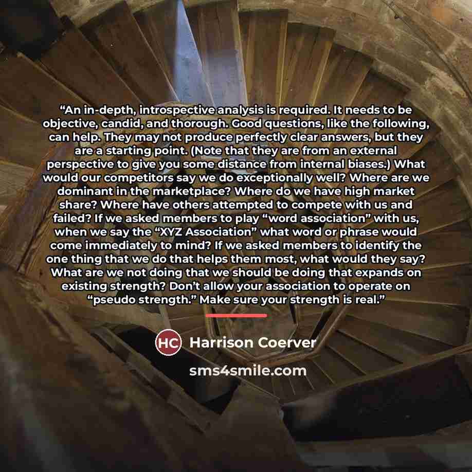 “An in-depth, introspective analysis is required. It needs to be objective, candid, and thorough. Good questions, like the following, can help. They may not produce perfectly clear answers, but they are a starting point. (Note that they are from an external perspective to give you some distance…” quote by Harrison Coerver