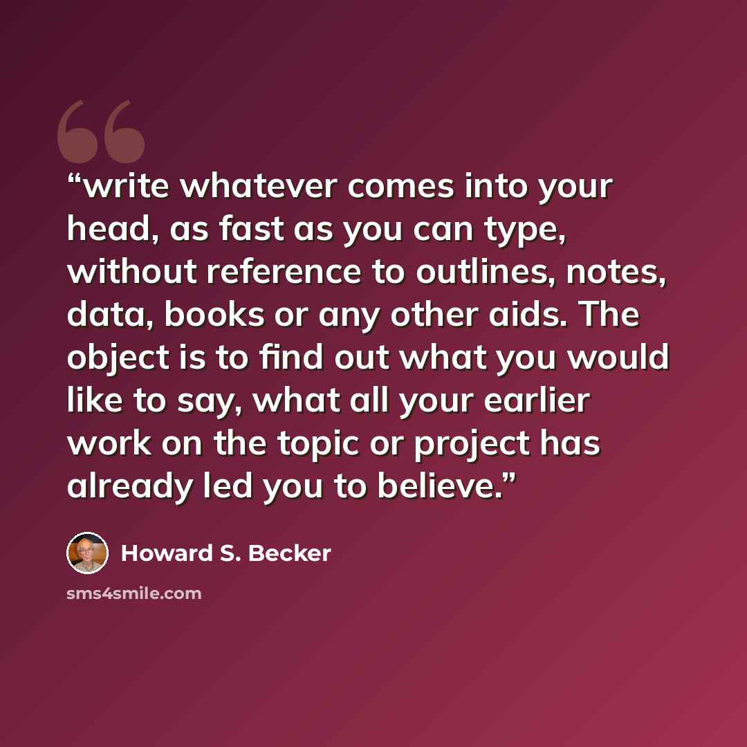 “write whatever comes into your head, as fast as you can type, without reference to outlines, notes, data, books or any other aids. The object is to find out what you would like to say, what all your earlier work on the topic or project has already led you to believe.” quote by Howard S. Becker