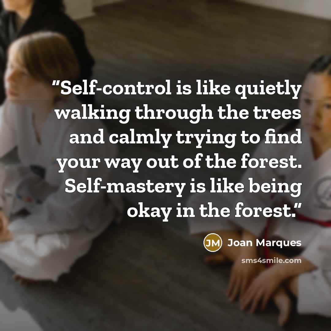 “Self-control is like quietly walking through the trees and calmly trying to find your way out of the forest. Self-mastery is like being okay in the forest.” quote by Joan Marques