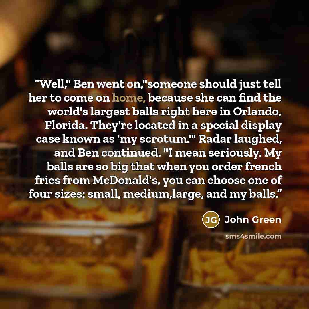 “Well," Ben went on,"someone should just tell her to come on home, because she can find the world's largest balls right here in Orlando, Florida. They're located in a special display case known as 'my scrotum.'" Radar laughed, and Ben continued. "I mean seriously. My balls are so big that when you…” quote by John Green