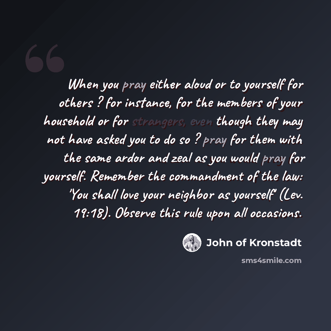 “When you pray either aloud or to yourself for others ? for instance, for the members of your household or for strangers, even though they may not have asked you to do so ? pray for them with the same ardor and zeal as you would pray for yourself. Remember the commandment of the law: 'You shall…” quote by John of Kronstadt