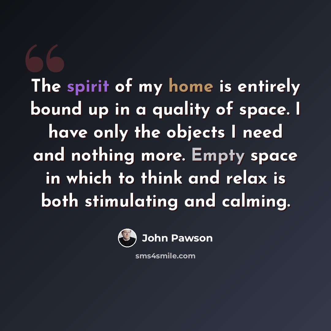 “The spirit of my home is entirely bound up in a quality of space. I have only the objects I need and nothing more. Empty space in which to think and relax is both stimulating and calming.” quote by John Pawson