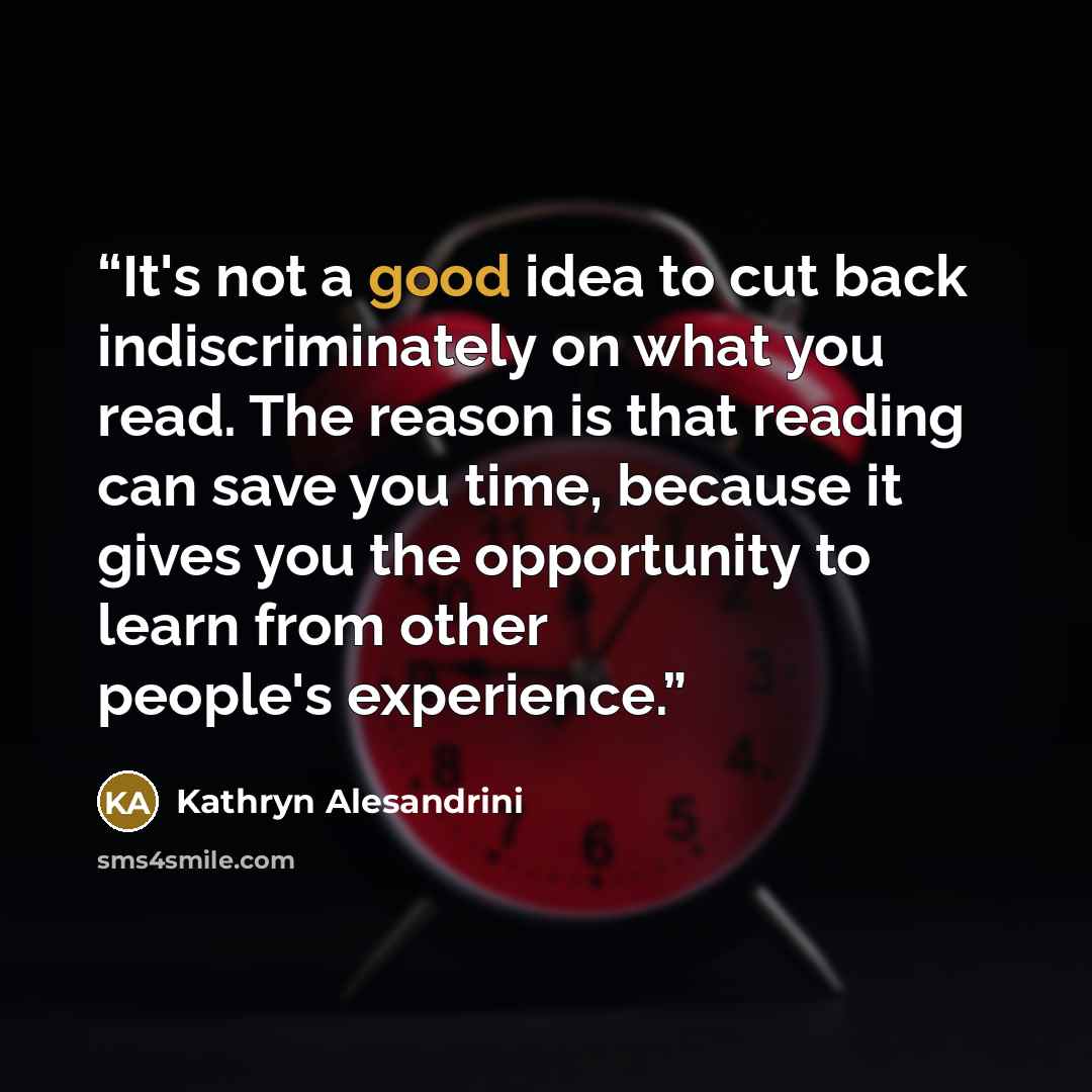“It's not a good idea to cut back indiscriminately on what you read. The reason is that reading can save you time, because it gives you the opportunity to learn from other people's experience.” quote by Kathryn Alesandrini