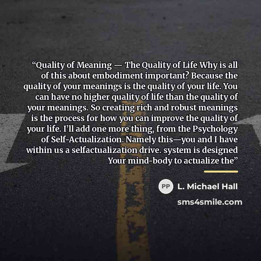 “Quality of Meaning — The Quality of Life Why is all of this about embodiment important? Because the quality of your meanings is the quality of your life. You can have no higher quality of life than the quality of your meanings. So creating rich and robust meanings is the process for how you can…” quote by L. Michael Hall