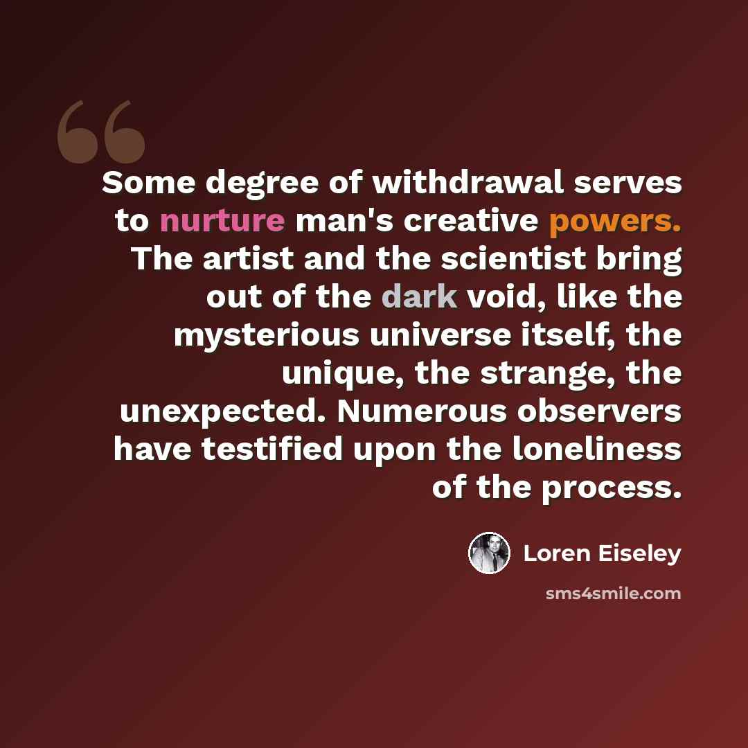 “Some degree of withdrawal serves to nurture man's creative powers. The artist and the scientist bring out of the dark void, like the mysterious universe itself, the unique, the strange, the unexpected. Numerous observers have testified upon the loneliness of the process.” quote by Loren Eiseley