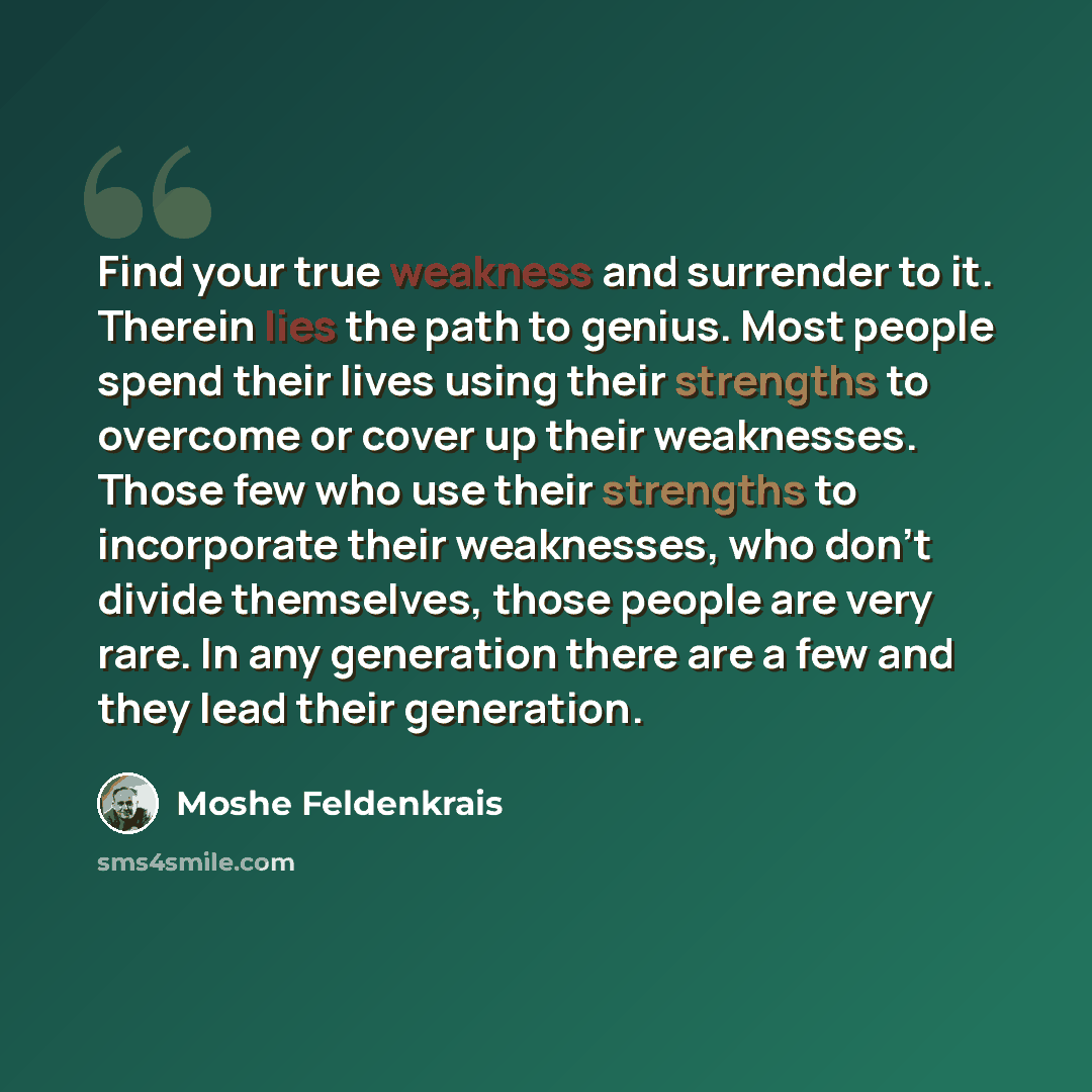 “Find your true weakness and surrender to it. Therein lies the path to genius. Most people spend their lives using their strengths to overcome or cover up their weaknesses. Those few who use their strengths to incorporate their weaknesses, who don't divide themselves, those people are very rare. In…” quote by Moshe Feldenkrais